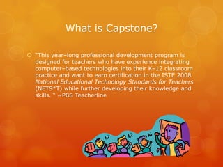What is Capstone?

 “This year–long professional development program is
  designed for teachers who have experience integrating
  computer–based technologies into their K–12 classroom
  practice and want to earn certification in the ISTE 2008
  National Educational Technology Standards for Teachers
  (NETS*T) while further developing their knowledge and
  skills. “ ~PBS Teacherline
 