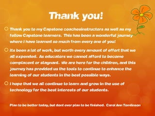 Thank you!
 Thank you to my Capstone coaches/instructors as well as my
  fellow Capstone learners. This has been a wonderful journey
  where I have learned so much from every one of you!
 It’s been a lot of work, but worth every amount of effort that we
  all expended. As educators we cannot afford to become
  complacent or stagnant. We are here for the children, and this
  journey has provided us the tools to continue to enhance the
  learning of our students in the best possible ways.
 I hope that we all continue to learn and grow in the use of
  technology for the best interests of our students.

  Plan to be better today, but don’t ever plan to be finished. ~Carol Ann Tomlinson
 
