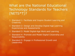 What are the National Educational
Technology Standards for Teachers
(NETS*T)?
 Standard 1: Facilitate and Inspire Student Learning and
  Creativity
 Standard 2: Design and Develop Digital-Age Learning
  Experiences and Assessments
 Standard 3: Model Digital-Age Work and Learning
 Standard 4: Promote and Model Digital Citizenship and
  Responsibility
 Standard 5: Engage in Professional Growth and
  Leadership
 