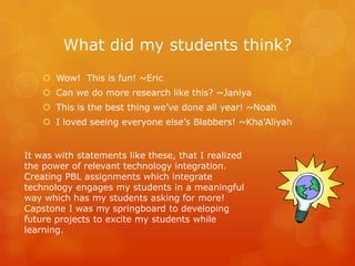 What did my students think?
     Wow! This is fun! ~Eric
     Can we do more research like this? ~Janiya
     This is the best thing we’ve done all year! ~Noah
     I loved seeing everyone else’s Blabbers! ~Kha’Aliyah


It was with statements like these, that I realized
the power of relevant technology integration.
Creating PBL assignments which integrate
technology engages my students in a meaningful
way which has my students asking for more!
Capstone I was my springboard to developing
future projects to excite my students while
learning.
 