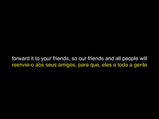 forward it to your friends, so our friends and all people will
reenvie-o aos seus amigos, para que, eles e toda a gente
 