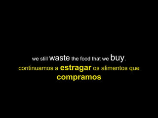 we still waste the food that we   buy.
continuamos a estragar os alimentos que
             compramos
 