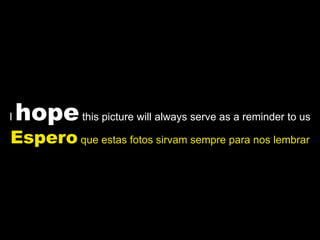 I   hope this picture will always serve as a reminder to us
Espero que estas fotos sirvam sempre para nos lembrar
 
