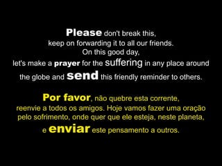Please don't break this,
            keep on forwarding it to all our friends.
                      On this good day,
let's make a prayer for the suffering in any place around
 the globe and   send this friendly reminder to others.
        Por favor, não quebre esta corrente,
 reenvie a todos os amigos. Hoje vamos fazer uma oração
 pelo sofrimento, onde quer que ele esteja, neste planeta,
        e   enviar este pensamento a outros.
 