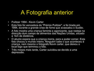 A Fotografia anterior
• Pulitzer 1994 - Kevin Carter
• Esta foto foi vencedora do "Prémio Pulitzer", e foi tirada em
  1994, durante a grande crise de fome que avassalou o Sudão.
• A foto mostra uma criança faminta e agonizante, que rasteja na
  direcção dum campo de alimentos das Nações Unidas, situado
  a 1km de distância.
• O abutre espera que a criança morra, para a poder comer. Esta
  foto chocou o mundo inteiro. Ninguém sabe o que aconteceu à
  criança, nem mesmo o fotografo Kevin carter, que deixou o
  local logo que terminou a foto.
• Três meses mais tarde, Carter suicidou-se devido a uma
  depressão.
 