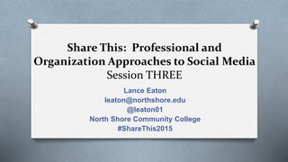 Share This: Professional and
Organization Approaches to Social Media
Session THREE
Lance Eaton
leaton@northshore.edu
@leaton01
North Shore Community College
#ShareThis2015
 