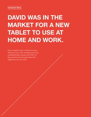 Consumer Story 
DAVID WAS IN THE 
MARKET FOR A NEW 
TABLET TO USE AT 
HOME AND WORK. 
He was tempted to buy an iPad, but was not 
100 percent sure. After consulting several sites, 
including BestBuy, Amazon and CNET, he 
discovered that the Samsung Galaxy Note 
might better meet his needs. 
8 
 
