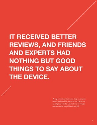 IT RECEIVED BETTER 
REVIEWS, AND FRIENDS 
AND EXPERTS HAD 
NOTHING BUT GOOD 
THINGS TO SAY ABOUT 
THE DEVICE. 
A trip to his local electronics shop to compare 
tablets conrmed his research, and David was 
so delighted with his Galaxy Note, he bought 
another one for his girlfriend as a gift. 
9 
 