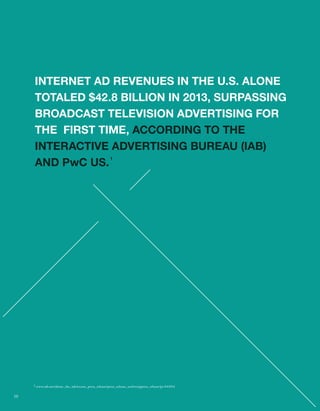 INTERNET AD REVENUES IN THE U.S. ALONE 
TOTALED $42.8 BILLION IN 2013, SURPASSING 
BROADCAST TELEVISION ADVERTISING FOR 
THE FIRST TIME, ACCORDING TO THE 
INTERACTIVE ADVERTISING BUREAU (IAB) 
AND PwC US. 1 
$ 
1 www.iab.net/about_the_iab/recent_press_release/press_release_archive/ppress_release/pr-041014 
10 
 