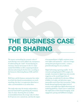 $ 
THE BUSINESS CASE 
FOR SHARING 
of recommendations is highly consistent across 
mini-tablets and automotive – and even stronger 
among lower-priced grocery items – creates a 
powerful advantage for savvy marketers. 
Digital advertising is growing steadily. In the 
consumer packaged goods (CPG) category, for 
example, investment in digital may soon overtake 
magazines as the second-largest form of 
advertising, exceeded only by television. Billions 
of dollars are in play, and advertisers expect 
measurable returns from their investments. Today, 
brands demand signicantly higher levels of 
accuracy and insight from digital advertising and 
marketing platforms. Clients want to understand 
the implications of their brand messaging, social 
engagement, pricing and fulllment strategies. 
e mystery surrounding the economic value of 
social sharing is not trivial. Indeed, the consequences 
of understanding the “math” of social sharing are 
enormous. Internet ad revenues in the U.S. alone 
totaled $42.8 billion in 2013, surpassing broadcast 
television advertising for the rst time, according to 
the Interactive Advertising Bureau (IAB) and PwC 
US. 
Wall Street and the business community have taken 
it on faith that shared recommendations are worth 
something, but there is no agreement about how to 
value a recommendation or an online share. 
is study strips away the mystery and provides a 
practical framework for quantifying the monetary 
value of a share. Knowing that an excellent 
recommendation boosts the average value of a share 
by 9.5 percent over a neutral one, and that the impact 
11 
 