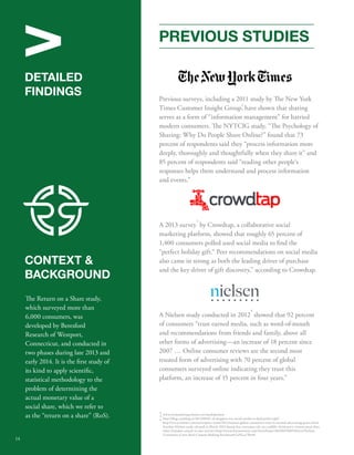 V 
DETAILED 
FINDINGS 
CONTEXT  
BACKGROUND 
e Return on a Share study, 
which surveyed more than 
6,000 consumers, was 
developed by Beresford 
Research of Westport, 
Connecticut, and conducted in 
two phases during late 2013 and 
early 2014. It is the rst study of 
its kind to apply scientic, 
statistical methodology to the 
problem of determining the 
actual monetary value of a 
social share, which we refer to 
as the “return on a share” (RoS). 
PREVIOUS STUDIES 
Previous surveys, including a 2011 study by e New York 
Times Customer Insight Group, 2 
have shown that sharing 
serves as a form of “information management” for harried 
modern consumers. e NYTCIG study, “e Psychology of 
Sharing: Why Do People Share Online?” found that 73 
percent of respondents said they “process information more 
deeply, thoroughly and thoughtfully when they share it” and 
85 percent of respondents said “reading other people’s 
responses helps them understand and process information 
and events.” 
3 
A 2013 survey by Crowdtap, a collaborative social 
marketing platform, showed that roughly 65 percent of 
1,400 consumers polled used social media to nd the 
“perfect holiday gift.“ Peer recommendations on social media 
also came in strong as both the leading driver of purchase 
and the key driver of gift discovery,” according to Crowdtap. 
4 
A Nielsen study conducted in 2012 showed that 92 percent 
of consumers “trust earned media, such as word-of-mouth 
and recommendations from friends and family, above all 
other forms of advertising—an increase of 18 percent since 
2007 … Online consumer reviews are the second most 
trusted form of advertising with 70 percent of global 
consumers surveyed online indicating they trust this 
platform, an increase of 15 percent in four years.” 
3 2 
4 
www.nytmarketing.whsites.net/mediakit/pos 
http://blog.crowdtap.it/2013/08/65-of-shoppers-use-social-media-to-nd-perfect-gift/ 
http://www.nielsen.com/us/en/press-room/2012/nielsen-global-consumers-trust-in-earned-advertising-grows.html. 
Another Nielsen study released in March 2014 found that consumer rely on credible, third-party content more than 
either branded content or user reviews (http://www.businesswire.com/news/home/20140325005396/en/Nielsen- 
Consumers-Crave-Real-Content-Making-Purchase#.UzNLac7Bet8) 
14 
 