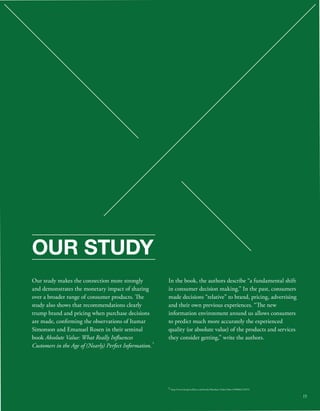 OUR STUDY 
Our study makes the connection more strongly 
and demonstrates the monetary impact of sharing 
over a broader range of consumer products. e 
study also shows that recommendations clearly 
trump brand and pricing when purchase decisions 
are made, conrming the observations of Itamar 
Simonson and Emanuel Rosen in their seminal 
book Absolute Value: What Really Inuences 
Customers in the Age of (Nearly) Perfect Information. 
In the book, the authors describe “a fundamental shift 
in consumer decision making.” In the past, consumers 
made decisions “relative” to brand, pricing, advertising 
and their own previous experiences. “e new 
information environment around us allows consumers 
to predict much more accurately the experienced 
quality (or absolute value) of the products and services 
they consider getting,” write the authors. 
5 
5 http://www.harpercollins.com/books/Absolute-Value/?isbn=9780062215673 
15 
 