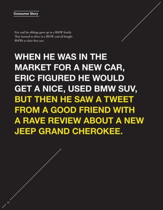 Consumer Story 
Eric and his siblings grew up in a BMW family. 
ey learned to drive in a BMW, and all bought 
BMWs as their rst cars. 
WHEN HE WAS IN THE 
MARKET FOR A NEW CAR, 
ERIC FIGURED HE WOULD 
GET A NICE, USED BMW SUV, 
BUT THEN HE SAW A TWEET 
FROM A GOOD FRIEND WITH 
A RAVE REVIEW ABOUT A NEW 
JEEP GRAND CHEROKEE. 
26 
 