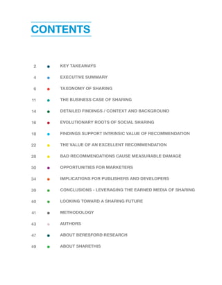CONTENTS 
KEY TAKEAWAYS 
EXECUTIVE SUMMARY 
TAXONOMY OF SHARING 
THE BUSINESS CASE OF SHARING 
DETAILED FINDINGS / CONTEXT AND BACKGROUND 
EVOLUTIONARY ROOTS OF SOCIAL SHARING 
FINDINGS SUPPORT INTRINSIC VALUE OF RECOMMENDATION 
THE VALUE OF AN EXCELLENT RECOMMENDATION 
BAD RECOMMENDATIONS CAUSE MEASURABLE DAMAGE 
OPPORTUNITIES FOR MARKETERS 
IMPLICATIONS FOR PUBLISHERS AND DEVELOPERS 
CONCLUSIONS - LEVERAGING THE EARNED MEDIA OF SHARING 
LOOKING TOWARD A SHARING FUTURE 
METHODOLOGY 
AUTHORS 
ABOUT BERESFORD RESEARCH 
ABOUT SHARETHIS 
2 
4 
6 
11 
14 
16 
18 
22 
28 
30 
34 
39 
40 
41 
43 
47 
49 
 