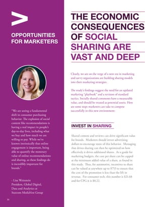 INVEST IN SHARING 
Shared content and reviews can drive signicant value 
for brands. Marketers should invest advertising 
dollars to encourage more of this behavior. Messaging 
that drives sharing can then be optimized on how 
eectively it drives additional shares. As a guide for 
marketing budgets, the cost per share can be capped 
at the minimum added value of a share, as found in 
this study. us, for automotive, incentives to share 
can be valued at anywhere up to $753 to ensure that 
the cost of the promotion is less than the lift in 
revenue. For consumer tech, this number is $21.68 
and for CPG it is $0.22. 
V 
OPPORTUNITIES 
FOR MARKETERS 
“We are seeing a fundamental 
shift in consumer purchasing 
behavior. e explosion of social 
content like recommendations is 
having a real impact in people’s 
day-to-day lives, including what 
we buy and how much we are 
willing to pay. While we’ve 
known intrinsically that online 
engagement is important, being 
able to quantify the monetary 
value of online recommendations 
and sharing, as these ndings do 
is incredibly important for 
brands.” 
- Lisa Weinstein 
President, Global Digital, 
Data and Analytics at 
Starcom MediaVest Group 
THE ECONOMIC 
CONSEQUENCES 
OF SOCIAL 
SHARING ARE 
VAST AND DEEP 
Clearly, we are on the verge of a new era in marketing 
and savvy organizations are building sharing models 
into their marketing strategies. 
e study’s ndings suggest the need for an updated 
marketing “playbook” and a revision of standard 
tactics. Socially shared comments have a measurable 
value, and should be treated as potential assets. Here 
are some steps marketers can take to compete 
successfully in this new environment: 
30 
 