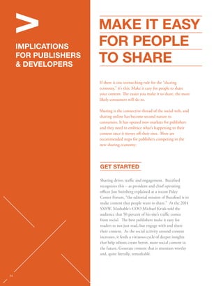 V 
IMPLICATIONS 
FOR PUBLISHERS 
 DEVELOPERS 
STATS 
MAKE IT EASY 
FOR PEOPLE 
TO SHARE 
If there is one overarching rule for the “sharing 
economy,” it’s this: Make it easy for people to share 
your content. e easier you make it to share, the more 
likely consumers will do so. 
Sharing is the connective thread of the social web, and 
sharing online has become second nature to 
consumers. It has opened new markets for publishers 
and they need to embrace what’s happening to their 
content once it moves o their sites. Here are 
recommended steps for publishers competing in the 
new sharing economy: 
GET STARTED 
Sharing drives trac and engagement. Buzzfeed 
recognizes this – as president and chief operating 
ocer Jon Steinberg explained at a recent Paley 
Center Forum, “the editorial mission of Buzzfeed is to 
make content that people want to share.” At the 2014 
SXSW, Mashable’s COO Michael Kriak told the 
audience that 50 percent of his site’s trac comes 
from social. e best publishers make it easy for 
readers to not just read, but engage with and share 
their content. As the social activity around content 
increases, it feeds a virtuous cycle of deeper insights 
that help editors create better, more social content in 
the future. Generate content that is attention worthy 
and, quite literally, remarkable. 
34 
 
