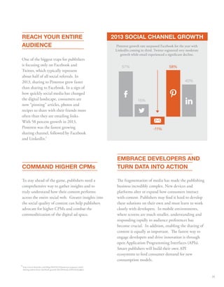 REACH YOUR ENTIRE 
AUDIENCE 
One of the biggest traps for publishers 
is focusing only on Facebook and 
Twitter, which typically represent 
about half of all social referrals. In 
2013, sharing to Pinterest grew faster 
than sharing to Facebook. In a sign of 
how quickly social media has changed 
the digital landscape, consumers are 
now “pinning” articles, photos and 
recipes to share with their friends more 
often than they are emailing links. 
With 58 percent growth in 2013, 
Pinterest was the fastest growing 
sharing channel, followed by Facebook 
and LinkedIn. 
Pinterest growth rate surpassed Facebook for the year with 
LinkedIn coming in third. Twitter registered very moderate 
growth while email experienced a signicant decline. 
EMBRACE DEVELOPERS AND 
TURN DATA INTO ACTION 
e fragmentation of media has made the publishing 
business incredibly complex. New devices and 
platforms alter or expand how consumers interact 
with content. Publishers may nd it hard to develop 
these solutions on their own and must learn to work 
closely with developers. In mobile environments, 
where screens are much smaller, understanding and 
responding rapidly to audience preferences has 
become crucial. In addition, enabling the sharing of 
content is equally as important. e fastest way to 
engage developers and drive innovation is through 
open Application Programming Interfaces (APIs). 
Smart publishers will build their own API 
ecosystems to feed consumer demand for new 
consumption models. 
COMMAND HIGHER CPMs 
To stay ahead of the game, publishers need a 
comprehensive way to gather insights and to 
truly understand how their content performs 
across the entire social web. Greater insights into 
the social quality of content can help publishers 
advocate for higher CPMs and combat the 
commoditization of the digital ad space. 
58% 
-11% 
57% 
15% 
40% 
9 
9 
2013 SOCIAL CHANNEL GROWTH 
http://www.sharethis.com/blog/2014/01/16/pinterest-surpasses-email-sharing- 
online-beats-facebook-growth-2013/#sthash.vDN2eFtQ.dpbs) 
35 
 