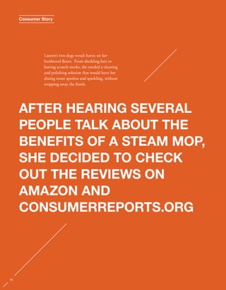Consumer Story 
Lauren’s two dogs wreak havoc on her 
hardwood oors. From shedding hair to 
leaving scratch marks, she needed a cleaning 
and polishing solution that would leave her 
dining room spotless and sparkling, without 
stripping away the nish. 
AFTER HEARING SEVERAL 
PEOPLE TALK ABOUT THE 
BENEFITS OF A STEAM MOP, 
SHE DECIDED TO CHECK 
OUT THE REVIEWS ON 
AMAZON AND 
CONSUMERREPORTS.ORG 
36 
 