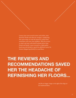 Lauren came across several reviews and articles, some 
shared by friends and others by strangers, complaining 
that steam mops can strip the protective sealant from 
wood oors and cause more problems. With the reviews 
in mind, and some well-timed Facebook advice from 
friends and family, Lauren invested in a high quality 
hand mop and decided to spend the additional money for 
cleaners designed specically for wood oors. 
THE REVIEWS AND 
RECOMMENDATIONS SAVED 
HER THE HEADACHE OF 
REFINISHING HER FLOORS... 
and she no longer cringes at the sight of her dogs on 
her hardwood oors. 
37 
 