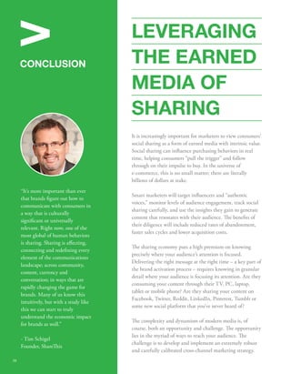 V 
CONCLUSION 
STATS 
“It's more important than ever 
that brands gure out how to 
communicate with consumers in 
a way that is culturally 
signicant or universally 
relevant. Right now, one of the 
most global of human behaviors 
is sharing. Sharing is aecting, 
connecting and redening every 
element of the communications 
landscape; across community, 
content, currency and 
conversation; in ways that are 
rapidly changing the game for 
brands. Many of us know this 
intuitively, but with a study like 
this we can start to truly 
understand the economic impact 
for brands as well.” 
- Tim Schigel 
Founder, Shareis 
LEVERAGING 
THE EARNED 
MEDIA OF 
SHARING 
It is increasingly important for marketers to view consumers’ 
social sharing as a form of earned media with intrinsic value. 
Social sharing can inuence purchasing behaviors in real 
time, helping consumers “pull the trigger” and follow 
through on their impulse to buy. In the universe of 
e-commerce, this is no small matter; there are literally 
billions of dollars at stake. 
Smart marketers will target inuencers and “authentic 
voices,” monitor levels of audience engagement, track social 
sharing carefully, and use the insights they gain to generate 
content that resonates with their audience. e benets of 
their diligence will include reduced rates of abandonment, 
faster sales cycles and lower acquisition costs. 
e sharing economy puts a high premium on knowing 
precisely where your audience’s attention is focused. 
Delivering the right message at the right time – a key part of 
the brand activation process – requires knowing in granular 
detail where your audience is focusing its attention. Are they 
consuming your content through their TV, PC, laptop, 
tablet or mobile phone? Are they sharing your content on 
Facebook, Twitter, Reddit, LinkedIn, Pinterest, Tumblr or 
some new social platform that you've never heard of? 
e complexity and dynamism of modern media is, of 
course, both an opportunity and challenge. e opportunity 
lies in the myriad of ways to reach your audience. e 
challenge is to develop and implement an extremely robust 
and carefully calibrated cross-channel marketing strategy. 
38 
 