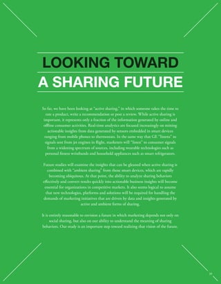 LOOKING TOWARD 
A SHARING FUTURE 
So far, we have been looking at “active sharing,” in which someone takes the time to 
rate a product, write a recommendation or post a review. While active sharing is 
important, it represents only a fraction of the information generated by online and 
oine consumer activities. Real-time analytics are focused increasingly on mining 
actionable insights from data generated by sensors embedded in smart devices 
ranging from mobile phones to thermostats. In the same way that GE “listens” to 
signals sent from jet engines in ight, marketers will “listen” to consumer signals 
from a widening spectrum of sources, including wearable technologies such as 
personal tness wristbands and household appliances such as smart refrigerators. 
Future studies will examine the insights that can be gleaned when active sharing is 
combined with “ambient sharing” from those smart devices, which are rapidly 
becoming ubiquitous. At that point, the ability to analyze sharing behaviors 
eectively and convert results quickly into actionable business insights will become 
essential for organizations in competitive markets. It also seems logical to assume 
that new technologies, platforms and solutions will be required for handling the 
demands of marketing initiatives that are driven by data and insights generated by 
active and ambient forms of sharing. 
It is entirely reasonable to envision a future in which marketing depends not only on 
social sharing, but also on our ability to understand the meaning of sharing 
behaviors. Our study is an important step toward realizing that vision of the future. 
39 
 