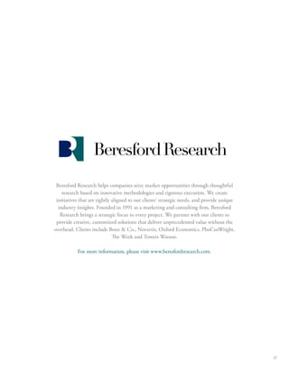 47 
Beresford Research helps companies seize market opportunities through thoughtful 
research based on innovative methodologies and rigorous execution. We create 
initiatives that are tightly aligned to our clients’ strategic needs, and provide unique 
industry insights. Founded in 1991 as a marketing and consulting rm, Beresford 
Research brings a strategic focus to every project. We partner with our clients to 
provide creative, customized solutions that deliver unprecedented value without the 
overhead. Clients include Booz  Co., Novartis, Oxford Economics, PhoCusWright, 
e Week and Towers Watson. 
For more information, please visit www.beresfordresearch.com. 
 