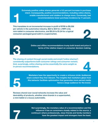 3 
1 
3 
Extremely positive online shares generate a 9.5 percent increase in purchase 
intent. Consequently, positive recommendations, including online shares, 
enable manufacturers and retailers to charge more. Conversely, bad 
recommendations lower purchase incidence by 11 percent. 
2 
5 
Online and ofine recommendations trump both brand and price in 
terms of the relative impact on consumer decision making. 
4 
7 
6 
This translates to an incremental increase in prot of $799 to $9,336 
per vehicle in the automotive industry, $22 to $34 for a WIFI-only 
mini-tablet in consumer electronics, and $0.24 to $1.54 for a typical 
consumer packaged good sold in a supermarket. 
The sharing of content through social media and email (“online sharing”) 
consistently outperforms both consumer ratings and consumer reviews. 
And, surprisingly, online sharing carries essentially the same weight as 
in-person recommendations. 
Marketers have the opportunity to create a virtuous circle: Audiences 
share content they nd relevant. The insights that marketers glean from 
this behavior facilitate optimization that generates more earned media 
hence a large audience for the brand. 
Reviews shared over social networks increase the value and 
desirability of products, whether store brands in a supermarket, 
a mini-tablet or a luxury automobile. 
Not surprisingly, the monetary value of a recommendation and the 
inuence it has on consumers closely related to the source, a 
continuum where professionals, close friends and family members 
have the greatest impact and strangers have the least. 
 