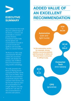 V 
ADDED VALUE OF 
AN EXCELLENT 
EXECUTIVE RECOMMENDATION 
SUMMARY 
Many estimates have been made 
about the combined impact of 
the Internet, e-commerce and 
social media on consumers’ 
purchase decisions. 
Conventional wisdom holds 
that the opinions and 
recommendations of people in 
our social networks have 
signicant and measurable 
impact on consumer behavior. 
e Return on a Share study 
commissioned by Shareis 
conrms the conventional 
wisdom, and calculates the 
monetary value of dierent 
forms of recommendations 
using scientic methodology. 
e study, presented at the 
Return on Sharing Summit 
convened by Shareis and the 
Paley Center for Media, shows 
clearly that recommendations 
trump brands and price when 
consumers make decisions, and 
that the most important aspect 
of a recommendation is its 
strength. Moreover, the study 
indicates the “cash value” of 
those recommendations to 
advertisers and marketers. 
Automotive 
(cars and 
light trucks) 
In the automotive sector, 
for example, strong 
positive recommendations 
add thousands of dollars to 
the price that a consumer 
is willing to pay. 
$799 
to 
$9,336 
$21.69 
to 
$34.47 
$0.24 
to 
$1.54 
Consumer 
Tech 
(mini-tablets) 
CPG 
(groceries) 
4 
 
