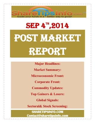 sep 4th,2014 
POST MARKET 
REPORT 
Major Headlines: 
Market Summary: 
Microeconomic Front: 
Corporate Front: 
Commodity Updates: 
Top Gainers & Losers: 
Global Signals: 
Sectoral& Stock Screening: 
SHARETIPSINFO.COM 
Contact@sharetipsinfo.com 
 