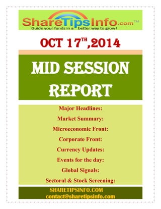 SHARETIPSINFO.COM 
contact@sharetipsinfo.com 
OCT 17th,2014 
MID SESSION 
REPORT 
Major Headlines: 
Market Summary: 
Microeconomic Front: 
Corporate Front: 
Currency Updates: 
Events for the day: 
Global Signals: 
Sectoral & Stock Screening: 
 