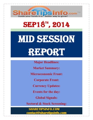 SHARETIPSINFO.COM 
contact@sharetipsinfo.com 
Sep18th, 2014 MID SESSION REPORT 
Major Headlines: Market Summary: Microeconomic Front: Corporate Front: Currency Updates: Events for the day: Global Signals: Sectoral & Stock Screening:  