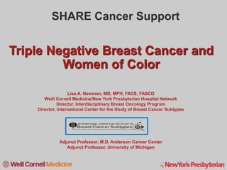 1
Triple Negative Breast Cancer and
Women of Color
Lisa A. Newman, MD, MPH, FACS, FASCO
Weill Cornell Medicine/New York Presbyterian Hospital Network
Director, Interdisciplinary Breast Oncology Program
Director, International Center for the Study of Breast Cancer Subtypes
Adjunct Professor, M.D. Anderson Cancer Center
Adjunct Professor, University of Michigan
SHARE Cancer Support
 