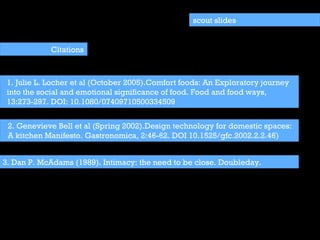 1. Julie L. Locher et al (October 2005).Comfort foods: An Exploratory journey into the social and emotional significance of food. Food and food ways, 13:273-297. DOI: 10.1080/07409710500334509 scout slides Citations 2. Genevieve Bell et al (Spring 2002).Design technology for domestic spaces: A kitchen Manifesto. Gastronomica, 2:46-62. DOI 10.1525/gfc.2002.2.2.46) 3. Dan P. McAdams (1989). Intimacy: the need to be close. Doubleday. 