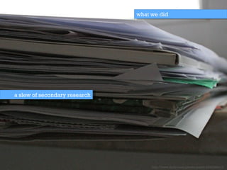 a slew of secondary research what we did http://www.flickr.com/photos/pakitt/2330286413/ 