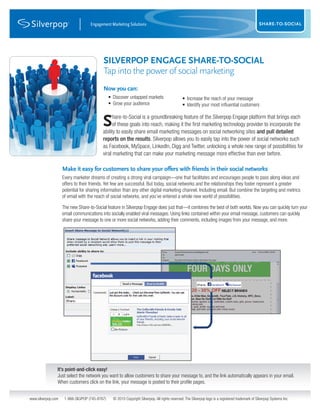 Engagement Marketing Solutions                                                                                      SURVEY
                                                                                                                                                    SHARE-TO-SOCIAL




                                           SILVERPOP ENGAGE SHARE-TO-SOCIAL
                                           Tap into the power of social marketing
                                           Now you can:
                                                • Discover untapped markets                     • Increase the reach of your message
                                                • Grow your audience                            • Identify your most influential customers


                                           S    hare-to-Social is a groundbreaking feature of the Silverpop Engage platform that brings each
                                                of these goals into reach, making it the first marketing technology provider to incorporate the
                                          ability to easily share email marketing messages on social networking sites and pull detailed
                                          reports on the results. Silverpop allows you to easily tap into the power of social networks such
                                          as Facebook, MySpace, LinkedIn, Digg and Twitter, unlocking a whole new range of possibilities for
                                     Engagement Marketing Solutions
                                          viral marketing that can make your marketing message more effective than ever before.

                    Make it easy for customers to share your offers with friends in their social networks
                    Every marketer dreams of creating a strong viral campaign—one that facilitates and encourages people to pass along ideas and
                    offers to their friends. Yet few are successful. But today, social networks and the relationships they foster represent a greater
                    potential for sharing information than any other digital marketing channel. Including email. But combine the targeting and metrics
                    of email with the reach of social networks, and you’ve entered a whole new world of possibilities.

                    The new Share-to-Social feature in Silverpop Engage does just that—it combines the best of both worlds. Now you can quickly turn your
                    email communications into socially enabled viral messages. Using links contained within your email message, customers can quickly
                    share your message to one or more social networks, adding their comments, including images from your message, and more.




                It’s point-and-click easy!
                Just select the network you want to allow customers to share your message to, and the link automatically appears in your email.
                When customers click on the link, your message is posted to their profile pages.


www.silverpop.com    1-866-SILVPOP (745-8767)     © 2010 Copyright Silverpop. All rights reserved. The Silverpop logo is a registered trademark of Silverpop Systems Inc.
 