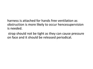 harness is attached for hands free ventilation as
obstruction is more likely to occur hencesupervision
is needed.
strap should not be tight as they can cause pressure
on face and it should be released periodical.
 