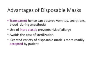 Advantages of Disposable Masks
• Transparent hence can observe vomitus, secretions,
blood during anesthesia
• Use of inert plastic prevents risk of allergy
• Avoids the cost of sterilization
• Scented variety of disposable mask is more readily
accepted by patient
 