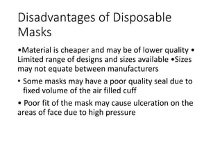 Disadvantages of Disposable
Masks
•Material is cheaper and may be of lower quality •
Limited range of designs and sizes available •Sizes
may not equate between manufacturers
• Some masks may have a poor quality seal due to
fixed volume of the air filled cuff
• Poor fit of the mask may cause ulceration on the
areas of face due to high pressure
 