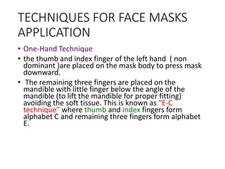 TECHNIQUES FOR FACE MASKS
APPLICATION
• One-Hand Technique
• the thumb and index finger of the left hand ( non
dominant )are placed on the mask body to press mask
downward.
• The remaining three fingers are placed on the
mandible with little finger below the angle of the
mandible (to lift the mandible for proper fitting)
avoiding the soft tissue. This is known as “E-C
technique” where thumb and index fingers form
alphabet C and remaining three fingers form alphabet
E.
 
