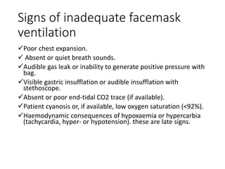 Signs of inadequate facemask
ventilation
Poor chest expansion.
 Absent or quiet breath sounds.
Audible gas leak or inability to generate positive pressure with
bag.
Visible gastric insufflation or audible insufflation with
stethoscope.
Absent or poor end-tidal CO2 trace (if available).
Patient cyanosis or, if available, low oxygen saturation (<92%).
Haemodynamic consequences of hypoxaemia or hypercarbia
(tachycardia, hyper- or hypotension). these are late signs.
 