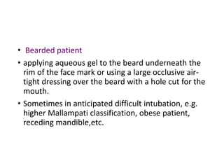 • Bearded patient
• applying aqueous gel to the beard underneath the
rim of the face mark or using a large occlusive air-
tight dressing over the beard with a hole cut for the
mouth.
• Sometimes in anticipated difficult intubation, e.g.
higher Mallampati classification, obese patient,
receding mandible,etc.
 
