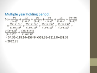 Multiple year holding period: 
So= 
퐷1 
1+푘 1 + 
퐷2 
1+푘 2 + 
퐷3 
1+푘 3 + 
퐷4 
1+푘 4 + 
퐷5 
1+푘 5 + 
퐷푛+푆푛 
1+푘 푛 
= 
25(1+1.5)1 
1+0.15 1 + 
25(1+1.5)2 
1+0.15 2 + 
25(1+1.5)3 
1+0.15 3 + 
25(1+1.5)4 
1+0.15 4 + 
25(1+1.5)5 
1+0.15 5 + 
1213.81+56 
1+0.15 5 
= 54.35+118.14+256.84+558.35+1213.8+631.32 
= 2832.81 
 