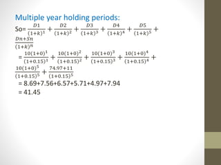 Multiple year holding periods: 
So= 
퐷1 
1+푘 1 + 
퐷2 
1+푘 2 + 
퐷3 
1+푘 3 + 
퐷4 
1+푘 4 + 
퐷5 
1+푘 5 + 
퐷푛+푆푛 
1+푘 푛 
= 
10(1+0)1 
1+0.15 1 + 
10(1+0)2 
1+0.15 2 + 
10(1+0)3 
1+0.15 3 + 
10(1+0)4 
1+0.15 4 + 
10(1+0)5 
1+0.15 5 + 
74.97+11 
1+0.15 5 
= 8.69+7.56+6.57+5.71+4.97+7.94 
= 41.45 
 