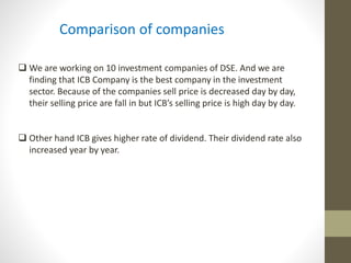 Comparison of companies 
 We are working on 10 investment companies of DSE. And we are 
finding that ICB Company is the best company in the investment 
sector. Because of the companies sell price is decreased day by day, 
their selling price are fall in but ICB’s selling price is high day by day. 
 Other hand ICB gives higher rate of dividend. Their dividend rate also 
increased year by year. 
