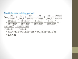 Multiple year holding period 
So= 
퐷1 
1+푘 1 + 
퐷2 
1+푘 2 + 
퐷3 
1+푘 3 + 
퐷4 
1+푘 4 + 
퐷5 
1+푘 5 + 
퐷푛+푆푛 
1+푘 푛 
= 
40(1+.64)1 
1+0.15 1 + 
40(1+.64)2 
1+0.15 2 + 
40(1+.64)3 
1+0.15 3 + 
40(1+.64)4 
1+0.15 4 + 
40(1+.64)5 
1+0.15 5 + 
235.93+2000 
1+0.15 5 
= 57.04+81.34+116.01+165.44+235.93+1111.65 
= 1767.41 
 