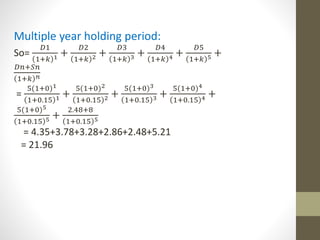 Multiple year holding period: 
So= 
퐷1 
1+푘 1 + 
퐷2 
1+푘 2 + 
퐷3 
1+푘 3 + 
퐷4 
1+푘 4 + 
퐷5 
1+푘 5 + 
퐷푛+푆푛 
1+푘 푛 
= 
5(1+0)1 
1+0.15 1 + 
5(1+0)2 
1+0.15 2 + 
5(1+0)3 
1+0.15 3 + 
5(1+0)4 
1+0.15 4 + 
5(1+0)5 
1+0.15 5 + 
2.48+8 
1+0.15 5 
= 4.35+3.78+3.28+2.86+2.48+5.21 
= 21.96 
 