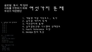 여섯가지 문제
1. 대용량 파일 다운로드, 복사
2. 글로벌 데이터 복제
3. 버전관리와 롤백
4. 글로벌분산된 시스템의 상태정보
5. Fault Tolerance 보장
6. DevOps팀의 특성
I. 글로벌 서버 업데이트
문제 1
문제 2
문제 3
문제 4
문제 5
문제 6
II. 시스템의 탄생
Laszlo
Ghost In The Shell
Atlantica
Riders of Icarus
III. 배운점과 미래
배운점
경쟁사 동향
우리의 미래
글로벌,동시,퀵
업데이트를 구현하기
위해 우리가 직면했던
 