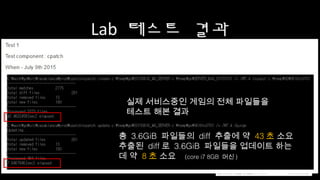 Lab 테스트 결과
총 3.6GiB 파일들의 diff 추출에 약 43초 소요
추출된 diff로 3.6GiB 파일들을 업데이트 하는데
약 8초 소요 (core i7 8GB 머신)
실제 서비스중인 게임의 전체 파일들을
테스트 해본 결과
 