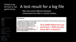 A test result for a big file
I. 글로벌 서버 업데이트
문제 1
문제 2
문제 3
문제 4
문제 5
문제 6
II. 시스템의 탄생
Laszlo
Ghost In The Shell
Atlantica
Riders of Icarus
III. 배운점과 미래
배운점
경쟁사 동향
우리의 미래
Only 30MB differences was
found from 1.6GB size files.
About 98% is identical !
Picked a big
file from a real
game binary
See how much different between
consecutive two files in version history…
 