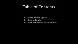 Table of Contents
I. Global Server Update
II. Born to Laszlo
III. What we learned & future plan
 